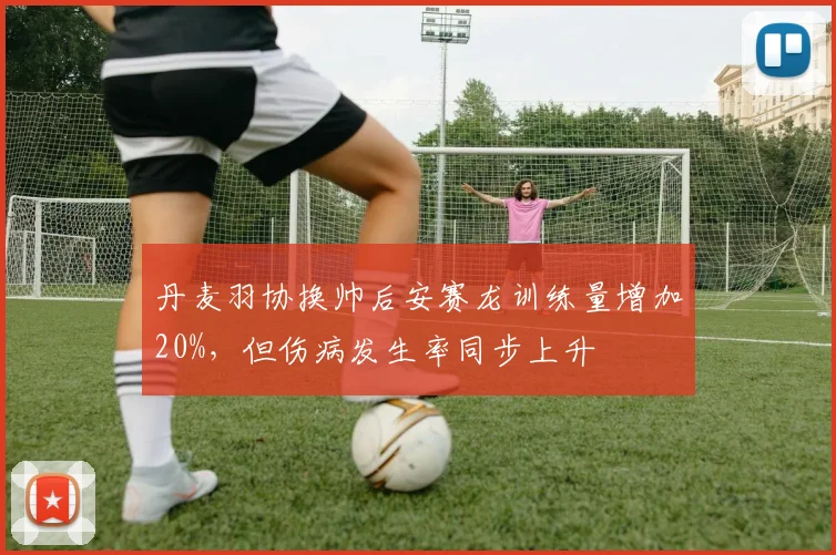 丹麦羽协换帅后安赛龙训练量增加20%,但伤病发生率同步上升