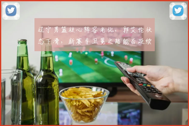 辽宁男篮核心阵容老化，郭艾伦状态下滑，新赛季卫冕之路能否延续？