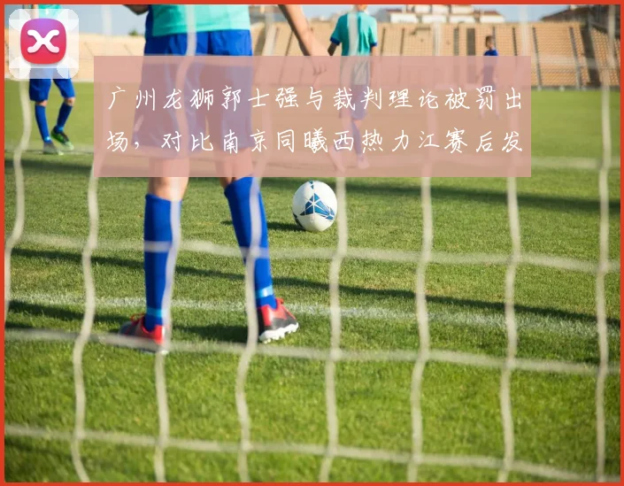 广州龙狮郭士强与裁判理论被罚出场，对比南京同曦西热力江赛后发布会炮轰显风格差异