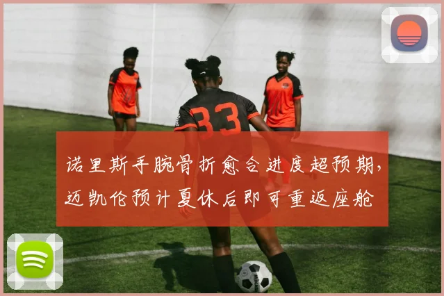 诺里斯手腕骨折愈合进度超预期,迈凯伦预计夏休后即可重返座舱