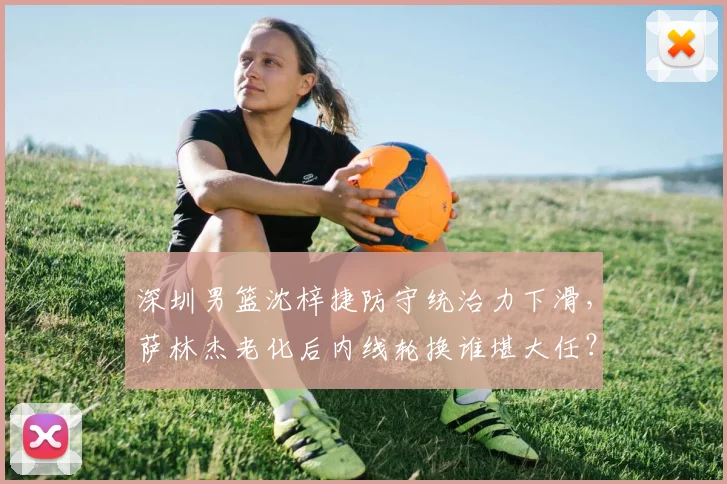 深圳男篮沈梓捷防守统治力下滑，萨林杰老化后内线轮换谁堪大任？